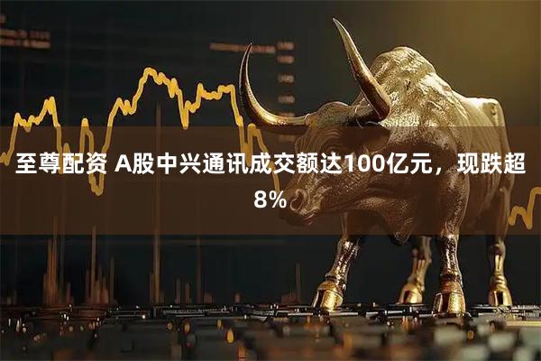 至尊配资 A股中兴通讯成交额达100亿元，现跌超8%