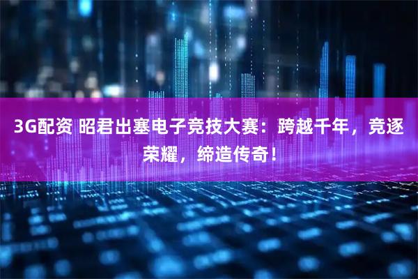 3G配资 昭君出塞电子竞技大赛：跨越千年，竞逐荣耀，缔造传奇！