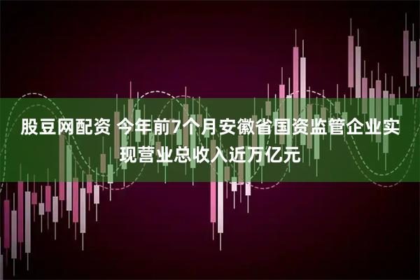 股豆网配资 今年前7个月安徽省国资监管企业实现营业总收入近万亿元