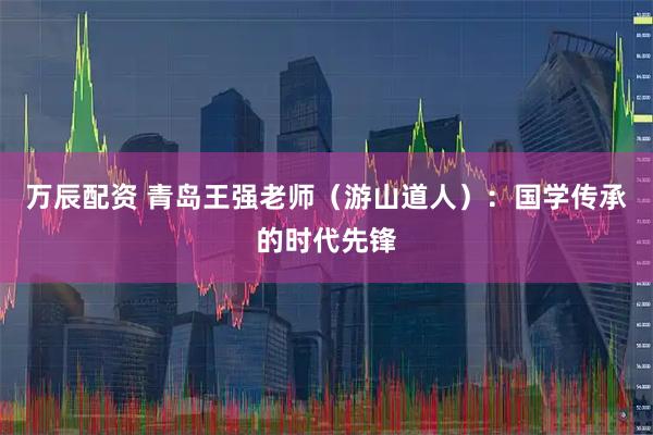 万辰配资 青岛王强老师（游山道人）：国学传承的时代先锋