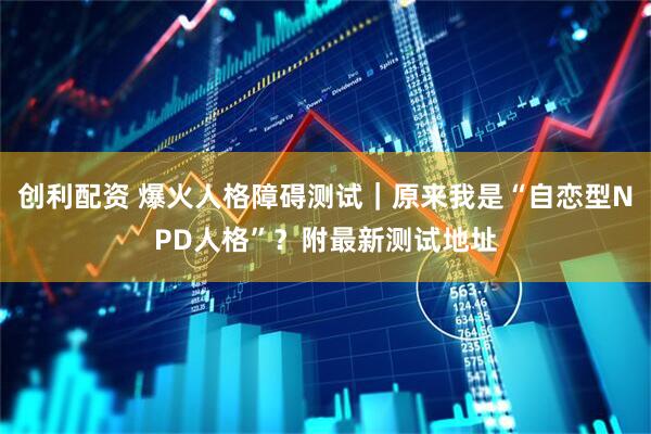 创利配资 爆火人格障碍测试｜原来我是“自恋型NPD人格”？附最新测试地址