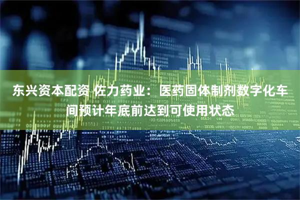 东兴资本配资 佐力药业：医药固体制剂数字化车间预计年底前达到可使用状态