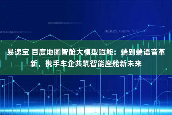 易速宝 百度地图智舱大模型赋能：端到端语音革新，携手车企共筑智能座舱新未来