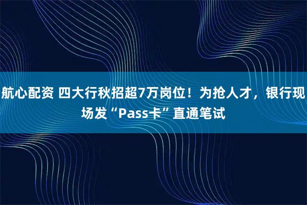航心配资 四大行秋招超7万岗位！为抢人才，银行现场发“Pass卡”直通笔试