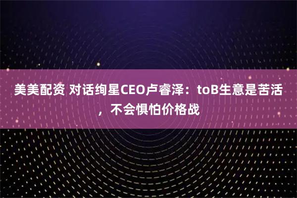 美美配资 对话绚星CEO卢睿泽：toB生意是苦活，不会惧怕价格战