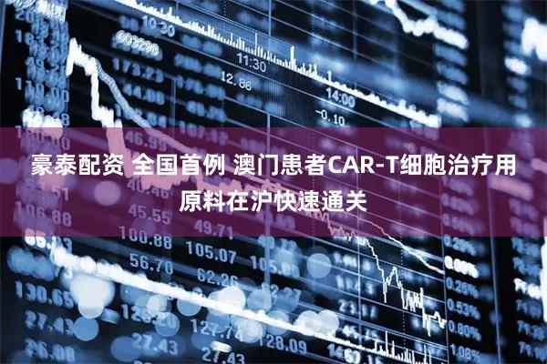 豪泰配资 全国首例 澳门患者CAR-T细胞治疗用原料在沪快速通关