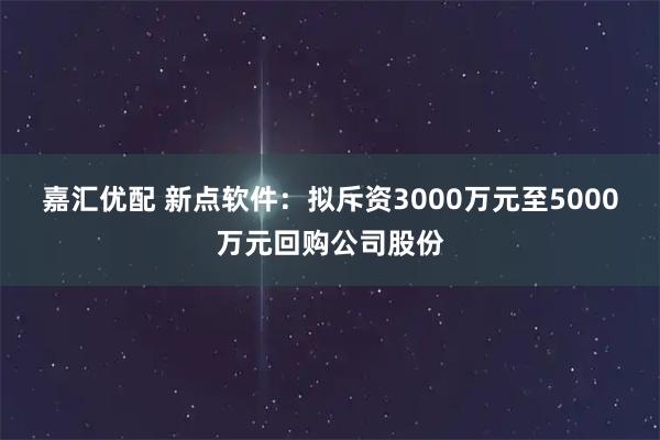 嘉汇优配 新点软件：拟斥资3000万元至5000万元回购公司股份