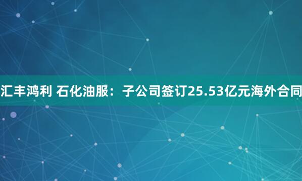 汇丰鸿利 石化油服：子公司签订25.53亿元海外合同