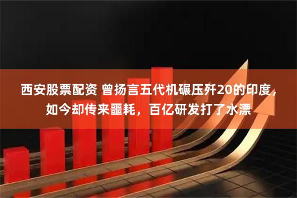 西安股票配资 曾扬言五代机碾压歼20的印度，如今却传来噩耗，百亿研发打了水漂
