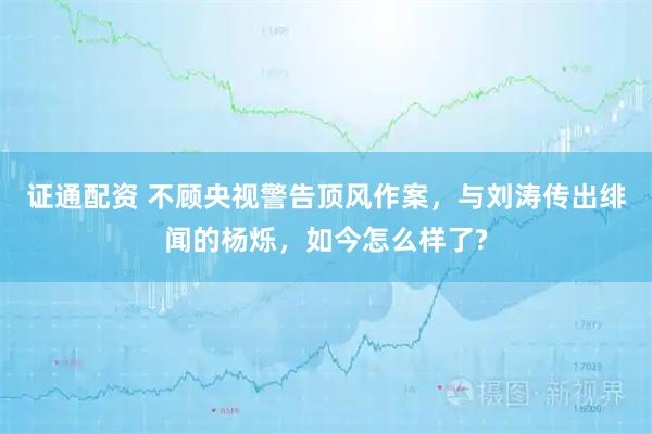 证通配资 不顾央视警告顶风作案，与刘涛传出绯闻的杨烁，如今怎么样了?