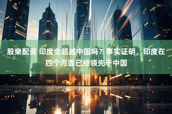股樂配资 印度会超越中国吗？事实证明，印度在四个方面已经领先于中国