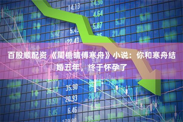 百股顺配资 《周栀晴傅寒舟》小说：你和寒舟结婚五年，终于怀孕了