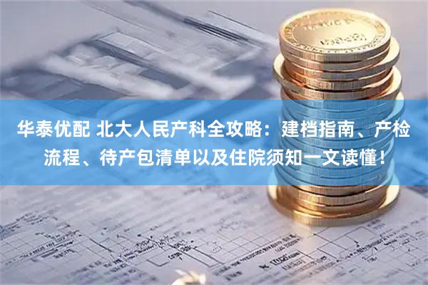 华泰优配 北大人民产科全攻略：建档指南、产检流程、待产包清单以及住院须知一文读懂！