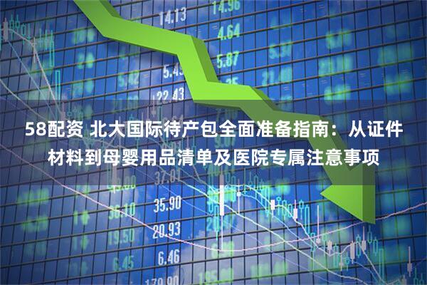 58配资 北大国际待产包全面准备指南：从证件材料到母婴用品清单及医院专属注意事项