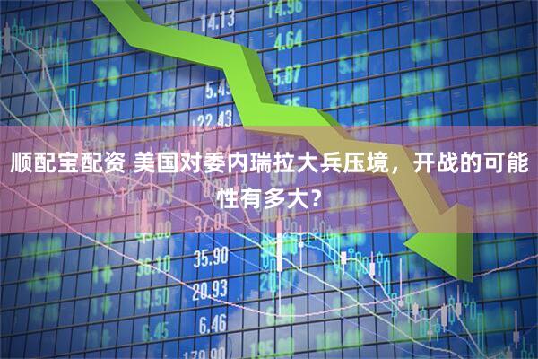 顺配宝配资 美国对委内瑞拉大兵压境，开战的可能性有多大？