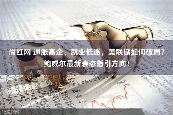 尚红网 通胀高企、就业低迷，美联储如何破局？鲍威尔最新表态指引方向！
