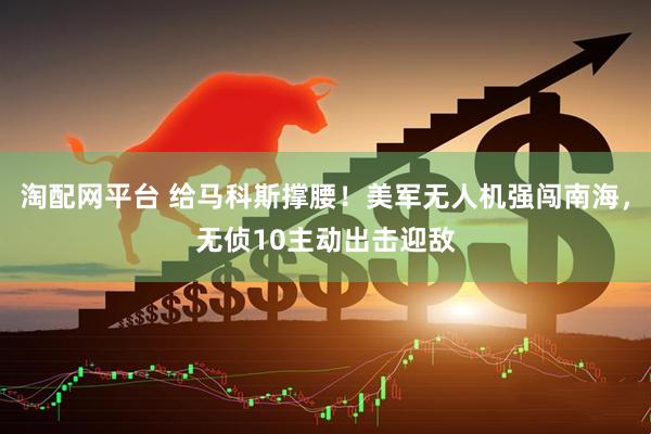 淘配网平台 给马科斯撑腰！美军无人机强闯南海，无侦10主动出击迎敌