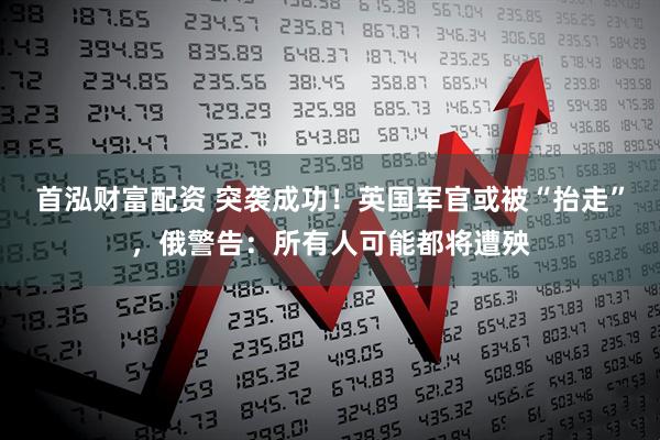 首泓财富配资 突袭成功！英国军官或被“抬走”，俄警告：所有人可能都将遭殃