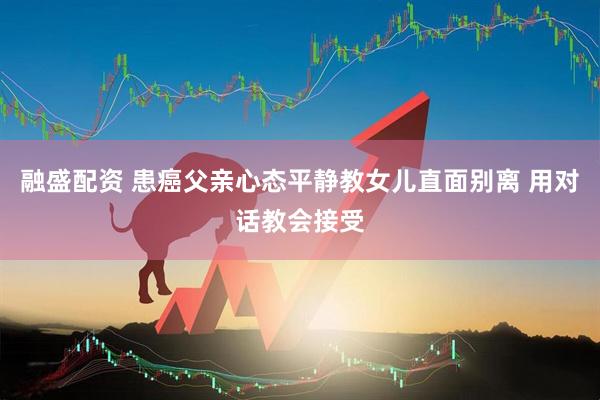 融盛配资 患癌父亲心态平静教女儿直面别离 用对话教会接受