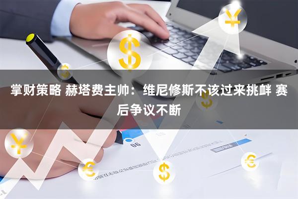 掌财策略 赫塔费主帅：维尼修斯不该过来挑衅 赛后争议不断