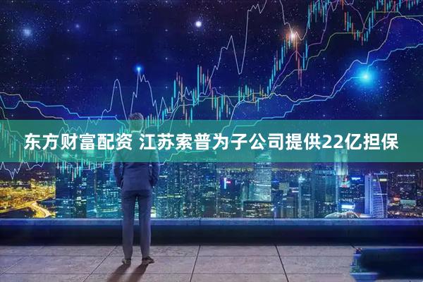 东方财富配资 江苏索普为子公司提供22亿担保