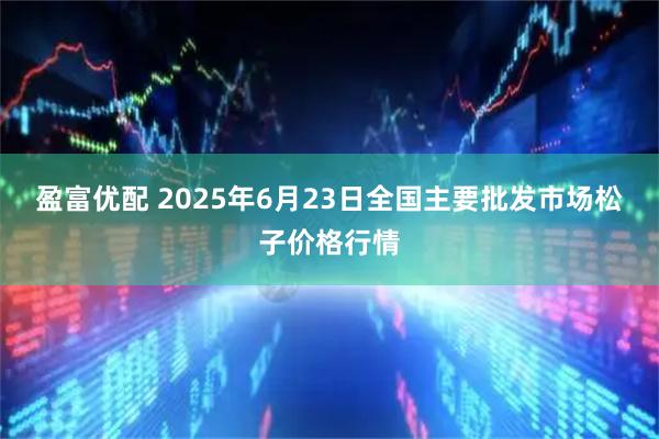 盈富优配 2025年6月23日全国主要批发市场松子价格行情