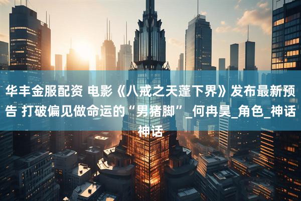 华丰金服配资 电影《八戒之天蓬下界》发布最新预告 打破偏见做命运的“男猪脚”_何冉昊_角色_神话