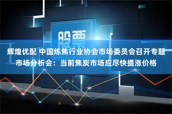 辉煌优配 中国炼焦行业协会市场委员会召开专题市场分析会:当前焦炭市场应尽快提涨价格