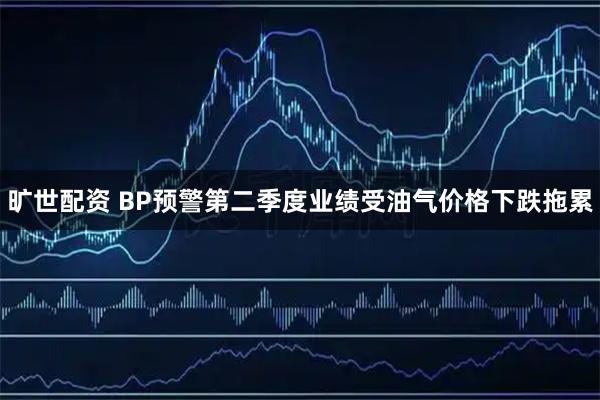 旷世配资 BP预警第二季度业绩受油气价格下跌拖累