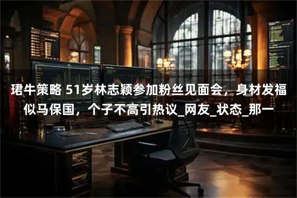 珺牛策略 51岁林志颖参加粉丝见面会,身材发福似马保国,个子不高引热议_网友_状态_那一