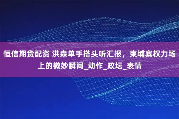 恒信期货配资 洪森单手搭头听汇报,柬埔寨权力场上的微妙瞬间_动作_政坛_表情