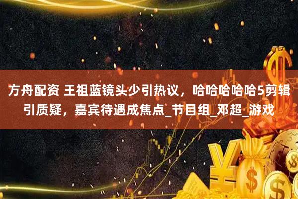 方舟配资 王祖蓝镜头少引热议,哈哈哈哈哈5剪辑引质疑,嘉宾待遇成焦点_节目组_邓超_游戏