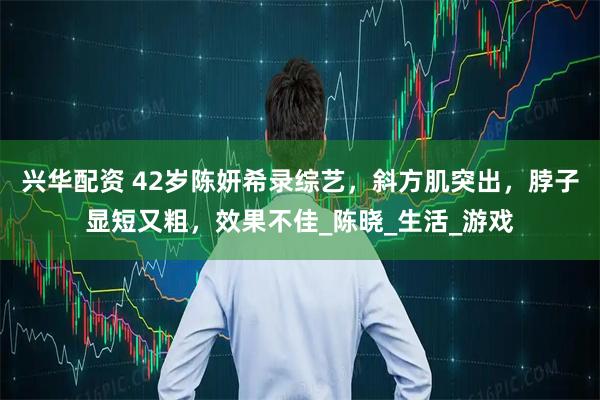 兴华配资 42岁陈妍希录综艺,斜方肌突出,脖子显短又粗,效果不佳_陈晓_生活_游戏