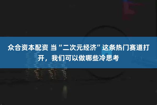 众合资本配资 当“二次元经济”这条热门赛道打开，我们可以做哪些冷思考
