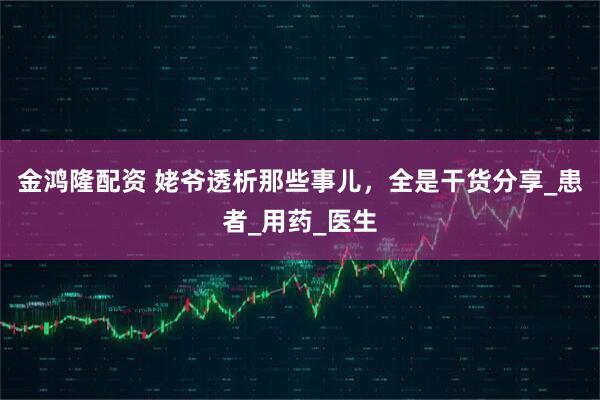 金鸿隆配资 姥爷透析那些事儿，全是干货分享_患者_用药_医生
