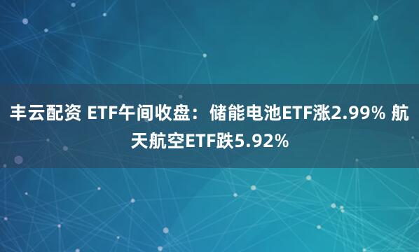 丰云配资 ETF午间收盘：储能电池ETF涨2.99% 航天航空ETF跌5.92%