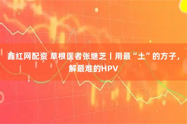 鑫红网配资 草根医者张继芝丨用最“土”的方子，解最难的HPV