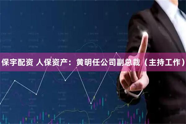 保宇配资 人保资产：黄明任公司副总裁（主持工作）