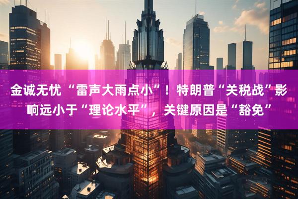 金诚无忧 “雷声大雨点小”！特朗普“关税战”影响远小于“理论水平”，关键原因是“豁免”