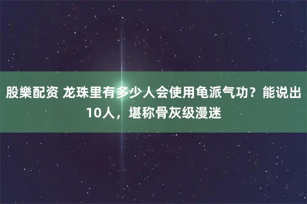 股樂配资 龙珠里有多少人会使用龟派气功？能说出10人，堪称骨灰级漫迷