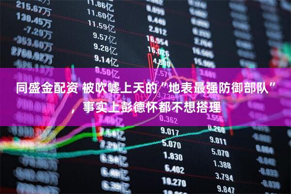 同盛金配资 被吹嘘上天的“地表最强防御部队”，事实上彭德怀都不想搭理