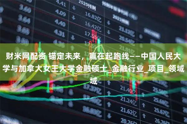 财米网配资 锚定未来，赢在起跑线——中国人民大学与加拿大女王大学金融硕士_金融行业_项目_领域