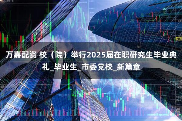 万嘉配资 校（院）举行2025届在职研究生毕业典礼_毕业生_市委党校_新篇章
