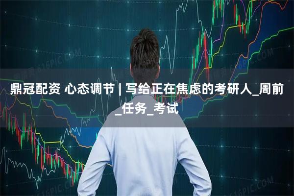 鼎冠配资 心态调节 | 写给正在焦虑的考研人_周前_任务_考试