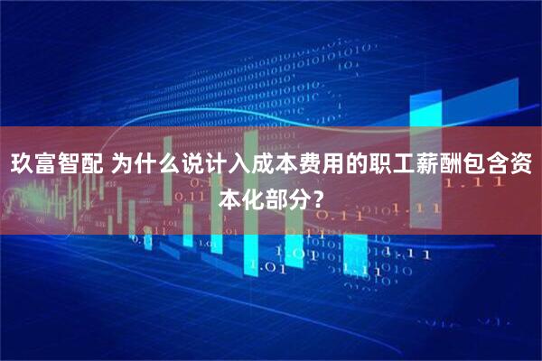 玖富智配 为什么说计入成本费用的职工薪酬包含资本化部分？